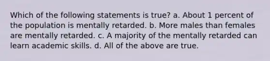 Which of the following statements is true? a. About 1 percent of the population is mentally retarded. b. More males than females are mentally retarded. c. A majority of the mentally retarded can learn academic skills. d. All of the above are true.