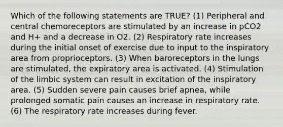 Which of the following statements are TRUE? (1) Peripheral and central chemoreceptors are stimulated by an increase in pCO2 and H+ and a decrease in O2. (2) Respiratory rate increases during the initial onset of exercise due to input to the inspiratory area from proprioceptors. (3) When baroreceptors in the lungs are stimulated, the expiratory area is activated. (4) Stimulation of the limbic system can result in excitation of the inspiratory area. (5) Sudden severe pain causes brief apnea, while prolonged somatic pain causes an increase in respiratory rate. (6) The respiratory rate increases during fever.