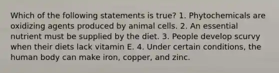 Which of the following statements is true? 1. Phytochemicals are oxidizing agents produced by animal cells. 2. An essential nutrient must be supplied by the diet. 3. People develop scurvy when their diets lack vitamin E. 4. Under certain conditions, the human body can make iron, copper, and zinc.