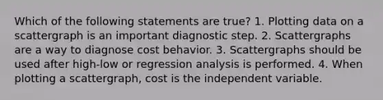 Which of the following statements are true? 1. Plotting data on a scattergraph is an important diagnostic step. 2. Scattergraphs are a way to diagnose cost behavior. 3. Scattergraphs should be used after high-low or regression analysis is performed. 4. When plotting a scattergraph, cost is the independent variable.