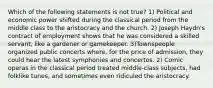 Which of the following statements is not true? 1) Political and economic power shifted during the classical period from the middle class to the aristocracy and the church. 2) Joseph Haydn's contract of employment shows that he was considered a skilled servant, like a gardener or gamekeeper. 3)Townspeople organized public concerts where, for the price of admission, they could hear the latest symphonies and concertos. 2) Comic operas in the classical period treated middle-class subjects, had folklike tunes, and sometimes even ridiculed the aristocracy.