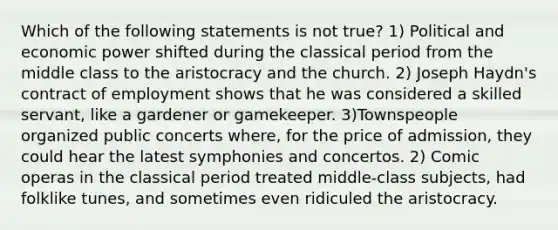 Which of the following statements is not true? 1) Political and economic power shifted during the classical period from the middle class to the aristocracy and the church. 2) Joseph Haydn's contract of employment shows that he was considered a skilled servant, like a gardener or gamekeeper. 3)Townspeople organized public concerts where, for the price of admission, they could hear the latest symphonies and concertos. 2) Comic operas in the classical period treated middle-class subjects, had folklike tunes, and sometimes even ridiculed the aristocracy.