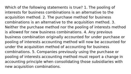 Which of the following statements is true? 1. The pooling of interests for business combinations is an alternative to the acquisition method. 2. The purchase method for business combinations is an alternative to the acquisition method. 3. Neither the purchase method nor the pooling of interests method is allowed for new business combinations. 4. Any previous business combination originally accounted for under purchase or pooling of interests accounting method will now be accounted for under the acquisition method of accounting for business combinations. 5. Companies previously using the purchase or pooling of interests accounting method must report a change in accounting principle when consolidating those subsidiaries with new acquisition combinations.