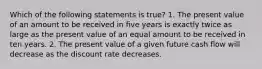 Which of the following statements is true? 1. The present value of an amount to be received in five years is exactly twice as large as the present value of an equal amount to be received in ten years. 2. The present value of a given future cash flow will decrease as the discount rate decreases.