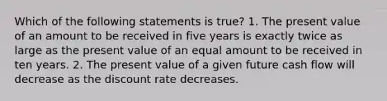 Which of the following statements is true? 1. The present value of an amount to be received in five years is exactly twice as large as the present value of an equal amount to be received in ten years. 2. The present value of a given future cash flow will decrease as the discount rate decreases.