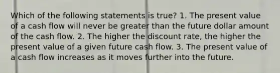 Which of the following statements is true? 1. The present value of a cash flow will never be greater than the future dollar amount of the cash flow. 2. The higher the discount rate, the higher the present value of a given future cash flow. 3. The present value of a cash flow increases as it moves further into the future.