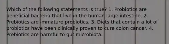 Which of the following statements is true? 1. Probiotics are beneficial bacteria that live in the human large intestine. 2. Prebiotics are immature probiotics. 3. Diets that contain a lot of probiotics have been clinically proven to cure colon cancer. 4. Prebiotics are harmful to gut microbiota.