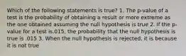 Which of the following statements is true? 1. The p-value of a test is the probability of obtaining a result or more extreme as the one obtained assuming the null hypothesis is true 2. If the p-value for a test is.015, the probability that the null hypothesis is true is .015 3. When the null hypothesis is rejected, it is because it is not true