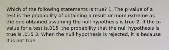 Which of the following statements is true? 1. The p-value of a test is the probability of obtaining a result or more extreme as the one obtained assuming the null hypothesis is true 2. If the p-value for a test is.015, the probability that the null hypothesis is true is .015 3. When the null hypothesis is rejected, it is because it is not true