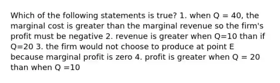 Which of the following statements is true? 1. when Q = 40, the marginal cost is greater than the marginal revenue so the firm's profit must be negative 2. revenue is greater when Q=10 than if Q=20 3. the firm would not choose to produce at point E because marginal profit is zero 4. profit is greater when Q = 20 than when Q =10