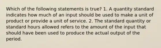 Which of the following statements is true? 1. A quantity standard indicates how much of an input should be used to make a unit of product or provide a unit of service. 2. The standard quantity or standard hours allowed refers to the amount of the input that should have been used to produce the actual output of the period.