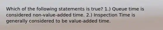 Which of the following statements is true? 1.) Queue time is considered non-value-added time. 2.) Inspection Time is generally considered to be value-added time.