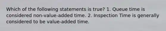 Which of the following statements is true? 1. Queue time is considered non-value-added time. 2. Inspection Time is generally considered to be value-added time.