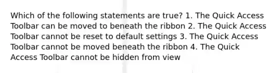 Which of the following statements are true? 1. The Quick Access Toolbar can be moved to beneath the ribbon 2. The Quick Access Toolbar cannot be reset to default settings 3. The Quick Access Toolbar cannot be moved beneath the ribbon 4. The Quick Access Toolbar cannot be hidden from view