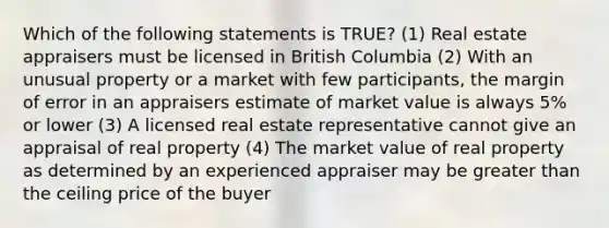 Which of the following statements is TRUE? (1) Real estate appraisers must be licensed in British Columbia (2) With an unusual property or a market with few participants, the margin of error in an appraisers estimate of market value is always 5% or lower (3) A licensed real estate representative cannot give an appraisal of real property (4) The market value of real property as determined by an experienced appraiser may be greater than the ceiling price of the buyer