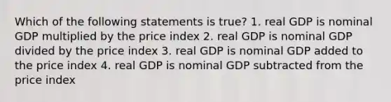 Which of the following statements is true? 1. real GDP is nominal GDP multiplied by the price index 2. real GDP is nominal GDP divided by the price index 3. real GDP is nominal GDP added to the price index 4. real GDP is nominal GDP subtracted from the price index