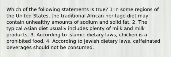 Which of the following statements is true? 1 In some regions of the United States, the traditional African heritage diet may contain unhealthy amounts of sodium and solid fat. 2. The typical Asian diet usually includes plenty of milk and milk products. 3. According to Islamic dietary laws, chicken is a prohibited food. 4. According to Jewish dietary laws, caffeinated beverages should not be consumed.