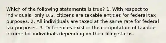 Which of the following statements is true? 1. With respect to individuals, only U.S. citizens are taxable entities for federal tax purposes. 2. All individuals are taxed at the same rate for federal tax purposes. 3. Differences exist in the computation of taxable income for individuals depending on their filing status.