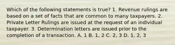 Which of the following statements is true? 1. Revenue rulings are based on a set of facts that are common to many taxpayers. 2. Private Letter Rulings are issued at the request of an individual taxpayer. 3. Determination letters are issued prior to the completion of a transaction. A. 1 B. 1, 2 C. 2, 3 D. 1, 2, 3