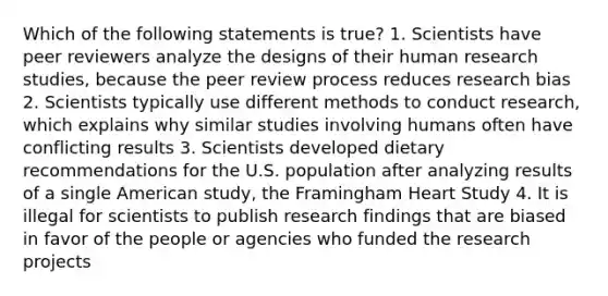 Which of the following statements is true? 1. Scientists have peer reviewers analyze the designs of their human research studies, because the peer review process reduces research bias 2. Scientists typically use different methods to conduct research, which explains why similar studies involving humans often have conflicting results 3. Scientists developed dietary recommendations for the U.S. population after analyzing results of a single American study, the Framingham Heart Study 4. It is illegal for scientists to publish research findings that are biased in favor of the people or agencies who funded the research projects