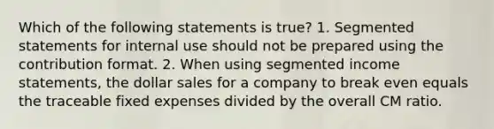 Which of the following statements is true? 1. Segmented statements for internal use should not be prepared using the contribution format. 2. When using segmented income statements, the dollar sales for a company to break even equals the traceable fixed expenses divided by the overall CM ratio.