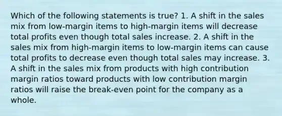 Which of the following statements is true? 1. A shift in the sales mix from low-margin items to high-margin items will decrease total profits even though total sales increase. 2. A shift in the sales mix from high-margin items to low-margin items can cause total profits to decrease even though total sales may increase. 3. A shift in the sales mix from products with high contribution margin ratios toward products with low contribution margin ratios will raise the break-even point for the company as a whole.