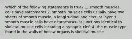 Which of the following statements is true? 1. smooth muscles cells have sarcomeres 2. smooth muscles cells usually have two sheets of smooth muscle, a longitudinal and circular layer 3. smooth muscle cells have neuromuscular junctions identical to skeletal muscle cells including a synaptic cleft 4. the muscle type found in the walls of hollow organs is skeletal muscle