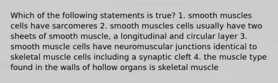 Which of the following statements is true? 1. smooth muscles cells have sarcomeres 2. smooth muscles cells usually have two sheets of smooth muscle, a longitudinal and circular layer 3. smooth muscle cells have neuromuscular junctions identical to skeletal muscle cells including a synaptic cleft 4. the muscle type found in the walls of hollow organs is skeletal muscle