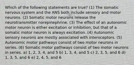 Which of the following statements are true? (1) The somatic nervous system and the ANS both include sensory and motor neurons. (2) Somatic motor neurons release the neurotransmitter norepinephrine. (3) The effect of an autonomic motor neuron is either excitation or inhibition, but that of a somatic motor neuron is always excitation. (4) Autonomic sensory neurons are mostly associated with interoceptors. (5) Autonomic motor pathways consist of two motor neurons in series. (6) Somatic motor pathways consist of two motor neurons in series. a) 1, 2, 3, 4, and 5 b) 1, 3, 4, and 5 c) 2, 3, 5, and 6 d) 1, 3, 5, and 6 e) 2, 4, 5, and 6