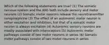 Which of the following statements are true? (1) The somatic nervous system and the ANS both include sensory and motor neurons (2) Somatic motor neurons release the neurotransmitter norepinephrine (3) The effect of an autonomic motor neuron is either excitation and inhibition, but that of a somatic motor neuron is always excitation (4) Autonomic sensory neurons are mostly associated with interoceptors (5) Autonomic motor pathways consist of two motor neurons in series (6) Somatic motor pathways consist of two motor neurons in series