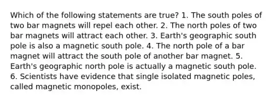 Which of the following statements are true? 1. The south poles of two bar magnets will repel each other. 2. The north poles of two bar magnets will attract each other. 3. Earth's geographic south pole is also a magnetic south pole. 4. The north pole of a bar magnet will attract the south pole of another bar magnet. 5. Earth's geographic north pole is actually a magnetic south pole. 6. Scientists have evidence that single isolated magnetic poles, called magnetic monopoles, exist.