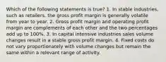 Which of the following statements is true? 1. In stable industries, such as retailers, the gross profit margin is generally volatile from year to year. 2. Gross profit margin and operating profit margin are complements of each other and the two percentages add up to 100%. 3. In capital intensive industries sales volume changes result in a stable gross profit margin. 4. Fixed costs do not vary proportionately with volume changes but remain the same within a relevant range of activity.