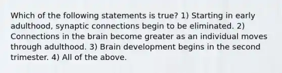 Which of the following statements is true? 1) Starting in early adulthood, synaptic connections begin to be eliminated. 2) Connections in the brain become greater as an individual moves through adulthood. 3) Brain development begins in the second trimester. 4) All of the above.