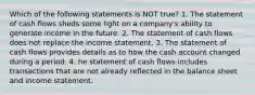 Which of the following statements is NOT true? 1. The statement of cash flows sheds some light on a company's ability to generate income in the future. 2. The statement of cash flows does not replace the income statement. 3. The statement of cash flows provides details as to how the cash account changed during a period. 4. he statement of cash flows includes transactions that are not already reflected in the balance sheet and income statement.