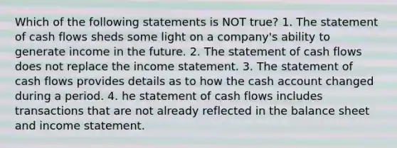 Which of the following statements is NOT true? 1. The statement of cash flows sheds some light on a company's ability to generate income in the future. 2. The statement of cash flows does not replace the income statement. 3. The statement of cash flows provides details as to how the cash account changed during a period. 4. he statement of cash flows includes transactions that are not already reflected in the balance sheet and income statement.