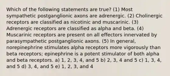 Which of the following statements are true? (1) Most sympathetic postganglionic axons are adrenergic. (2) Cholinergic receptors are classified as nicotinic and muscarinic. (3) Adrenergic receptors are classified as alpha and beta. (4) Muscarinic receptors are present on all effectors innervated by parasympathetic postganglionic axons. (5) In general, norepinephrine stimulates alpha receptors more vigorously than beta receptors; epinephrine is a potent stimulator of both alpha and beta receptors. a) 1, 2, 3, 4, and 5 b) 2, 3, 4 and 5 c) 1, 3, 4, and 5 d) 3, 4, and 5 e) 1, 2, 3, and 4