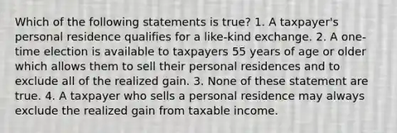 Which of the following statements is true? 1. A taxpayer's personal residence qualifies for a like-kind exchange. 2. A one-time election is available to taxpayers 55 years of age or older which allows them to sell their personal residences and to exclude all of the realized gain. 3. None of these statement are true. 4. A taxpayer who sells a personal residence may always exclude the realized gain from taxable income.