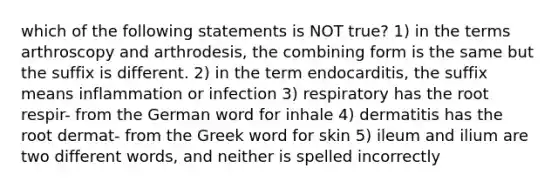 which of the following statements is NOT true? 1) in the terms arthroscopy and arthrodesis, the combining form is the same but the suffix is different. 2) in the term endocarditis, the suffix means inflammation or infection 3) respiratory has the root respir- from the German word for inhale 4) dermatitis has the root dermat- from the Greek word for skin 5) ileum and ilium are two different words, and neither is spelled incorrectly