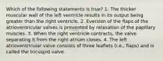 Which of the following statements is true? 1. The thicker muscular wall of the left ventricle results in its output being greater than the right ventricle. 2. Eversion of the flaps of the atrioventricular valves is prevented by relaxation of the papillary muscles. 3. When the right ventricle contracts, the valve separating it from the right atrium closes. 4. The left atrioventricular valve consists of three leaflets (i.e., flaps) and is called the tricuspid valve.