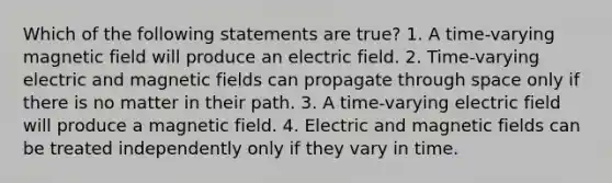 Which of the following statements are true? 1. A time-varying magnetic field will produce an electric field. 2. Time-varying electric and magnetic fields can propagate through space only if there is no matter in their path. 3. A time-varying electric field will produce a magnetic field. 4. Electric and magnetic fields can be treated independently only if they vary in time.