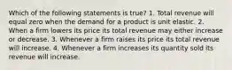 Which of the following statements is true? 1. Total revenue will equal zero when the demand for a product is unit elastic. 2. When a firm lowers its price its total revenue may either increase or decrease. 3. Whenever a firm raises its price its total revenue will increase. 4. Whenever a firm increases its quantity sold its revenue will increase.