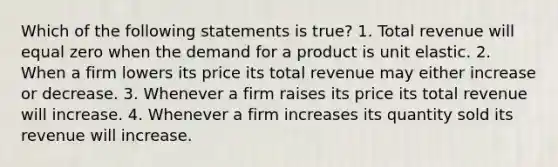 Which of the following statements is true? 1. Total revenue will equal zero when the demand for a product is unit elastic. 2. When a firm lowers its price its total revenue may either increase or decrease. 3. Whenever a firm raises its price its total revenue will increase. 4. Whenever a firm increases its quantity sold its revenue will increase.