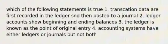 which of the following statements is true 1. transcation data are first recorded in the ledger snd then posted to a journal 2. ledger accounts show beginning and ending balances 3. the ledger is known as the point of original entry 4. accounting systems have either ledgers or journals but not both