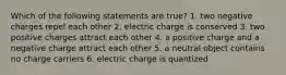 Which of the following statements are true? 1. two negative charges repel each other 2. electric charge is conserved 3. two positive charges attract each other 4. a positive charge and a negative charge attract each other 5. a neutral object contains no charge carriers 6. electric charge is quantized