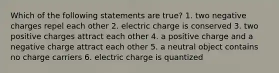 Which of the following statements are true? 1. two negative charges repel each other 2. electric charge is conserved 3. two positive charges attract each other 4. a positive charge and a negative charge attract each other 5. a neutral object contains no charge carriers 6. electric charge is quantized