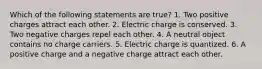 Which of the following statements are true? 1. Two positive charges attract each other. 2. Electric charge is conserved. 3. Two negative charges repel each other. 4. A neutral object contains no charge carriers. 5. Electric charge is quantized. 6. A positive charge and a negative charge attract each other.