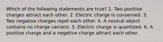 Which of the following statements are true? 1. Two positive charges attract each other. 2. Electric charge is conserved. 3. Two negative charges repel each other. 4. A neutral object contains no charge carriers. 5. Electric charge is quantized. 6. A positive charge and a negative charge attract each other.