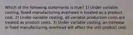 Which of the following statements is true? 1) Under variable costing, foxed manufacturing overhead is treated as a product cost. 2) Under variable costing, all variable production costs are treated as product costs. 3) Under variable costing, an increase in fixed manufacturing overhead will affect the unit product cost.