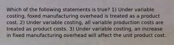 Which of the following statements is true? 1) Under variable costing, foxed manufacturing overhead is treated as a product cost. 2) Under variable costing, all variable production costs are treated as product costs. 3) Under variable costing, an increase in fixed manufacturing overhead will affect the unit product cost.