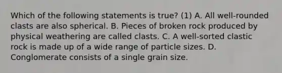 Which of the following statements is true? (1) A. All well-rounded clasts are also spherical. B. Pieces of broken rock produced by physical weathering are called clasts. C. A well-sorted clastic rock is made up of a wide range of particle sizes. D. Conglomerate consists of a single grain size.